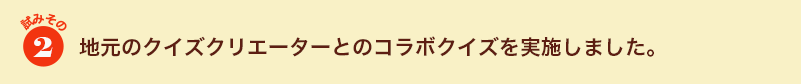 試みその２　地元のクイズクリエーターとのコラボクイズを実施しました。